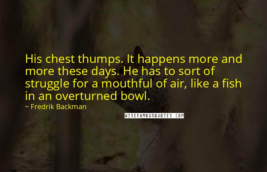 Fredrik Backman Quotes: His chest thumps. It happens more and more these days. He has to sort of struggle for a mouthful of air, like a fish in an overturned bowl.