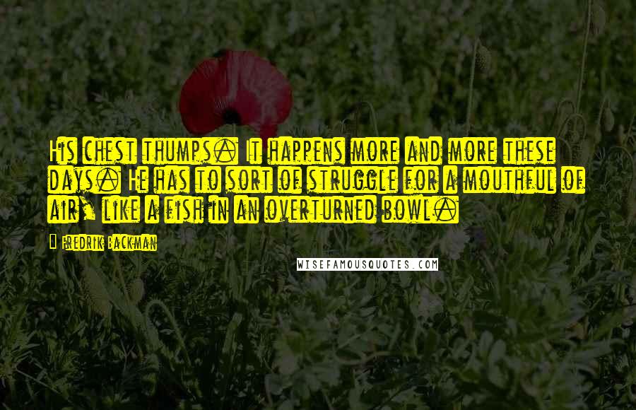 Fredrik Backman Quotes: His chest thumps. It happens more and more these days. He has to sort of struggle for a mouthful of air, like a fish in an overturned bowl.