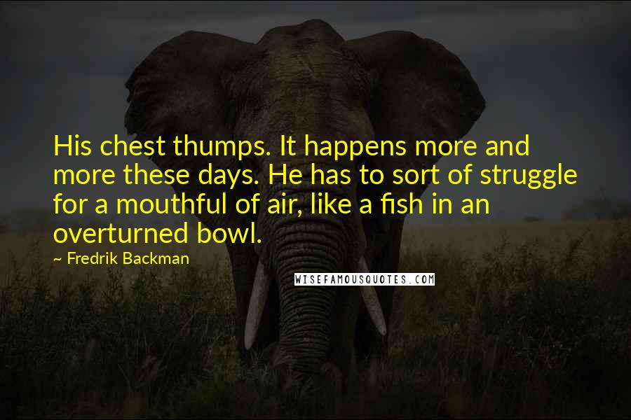 Fredrik Backman Quotes: His chest thumps. It happens more and more these days. He has to sort of struggle for a mouthful of air, like a fish in an overturned bowl.