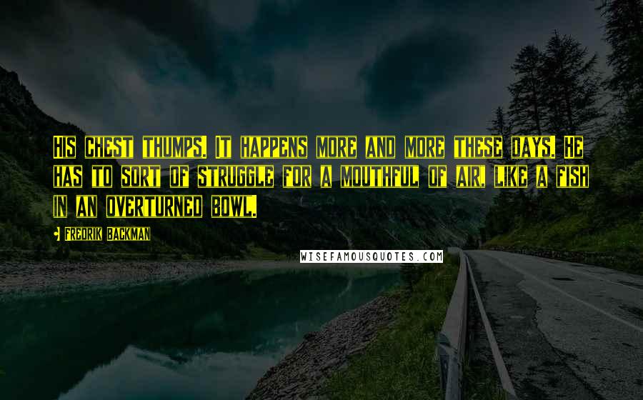 Fredrik Backman Quotes: His chest thumps. It happens more and more these days. He has to sort of struggle for a mouthful of air, like a fish in an overturned bowl.