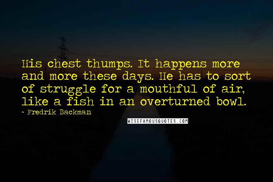 Fredrik Backman Quotes: His chest thumps. It happens more and more these days. He has to sort of struggle for a mouthful of air, like a fish in an overturned bowl.