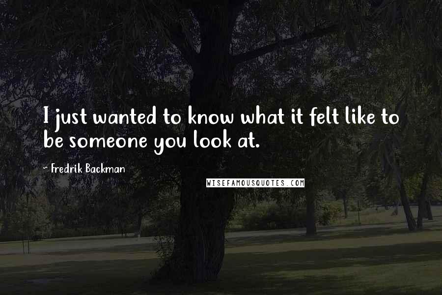 Fredrik Backman Quotes: I just wanted to know what it felt like to be someone you look at.