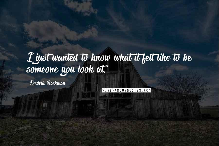 Fredrik Backman Quotes: I just wanted to know what it felt like to be someone you look at.