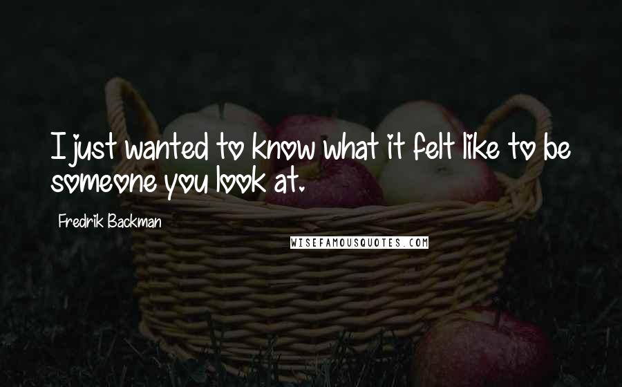 Fredrik Backman Quotes: I just wanted to know what it felt like to be someone you look at.