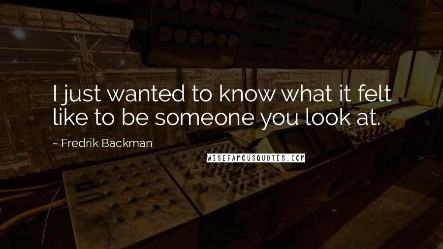 Fredrik Backman Quotes: I just wanted to know what it felt like to be someone you look at.