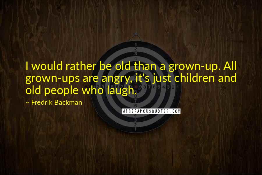 Fredrik Backman Quotes: I would rather be old than a grown-up. All grown-ups are angry, it's just children and old people who laugh.