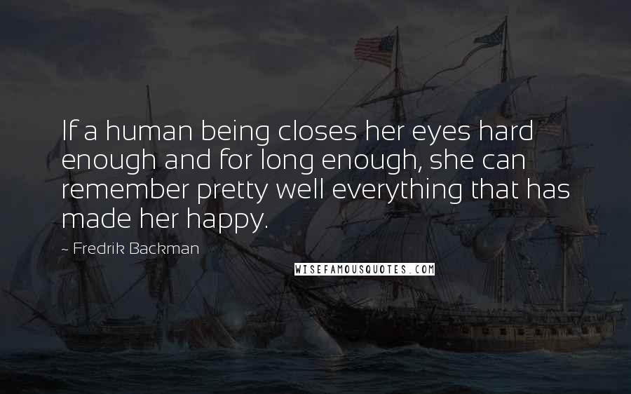 Fredrik Backman Quotes: If a human being closes her eyes hard enough and for long enough, she can remember pretty well everything that has made her happy.