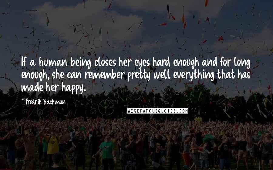 Fredrik Backman Quotes: If a human being closes her eyes hard enough and for long enough, she can remember pretty well everything that has made her happy.