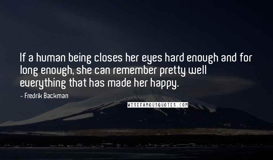 Fredrik Backman Quotes: If a human being closes her eyes hard enough and for long enough, she can remember pretty well everything that has made her happy.