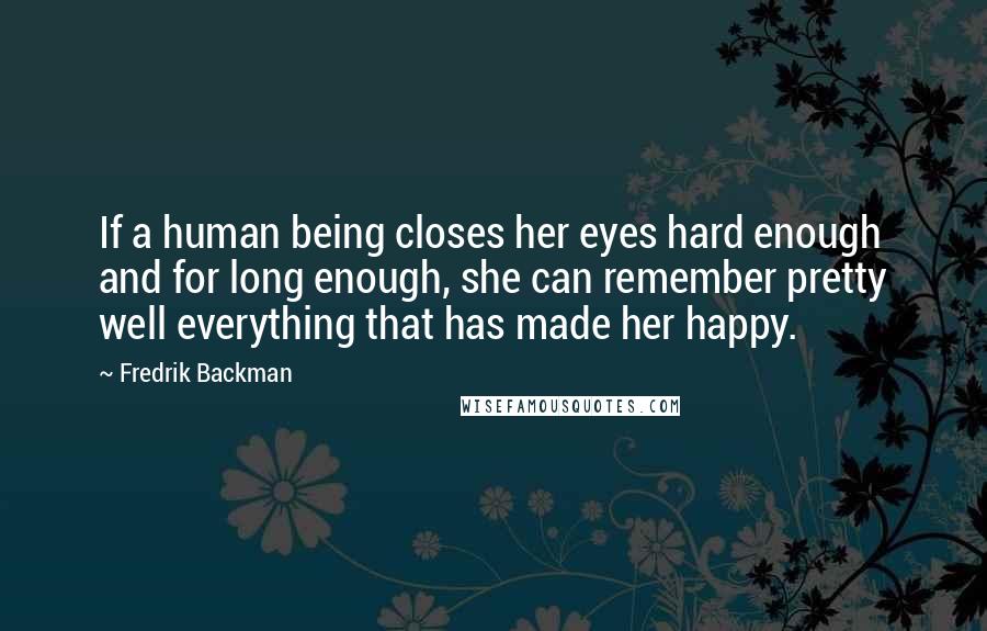 Fredrik Backman Quotes: If a human being closes her eyes hard enough and for long enough, she can remember pretty well everything that has made her happy.