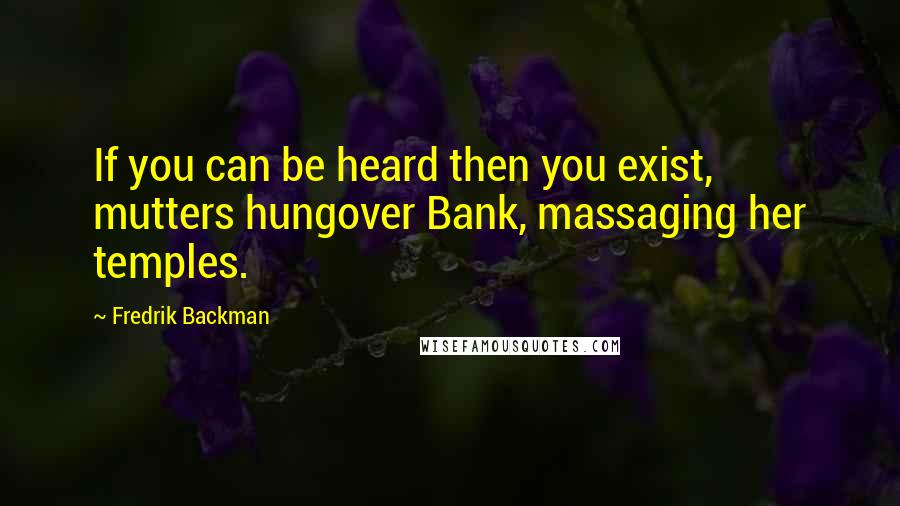 Fredrik Backman Quotes: If you can be heard then you exist, mutters hungover Bank, massaging her temples.