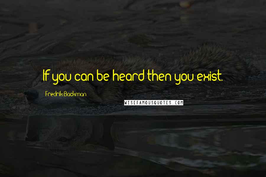 Fredrik Backman Quotes: If you can be heard then you exist.