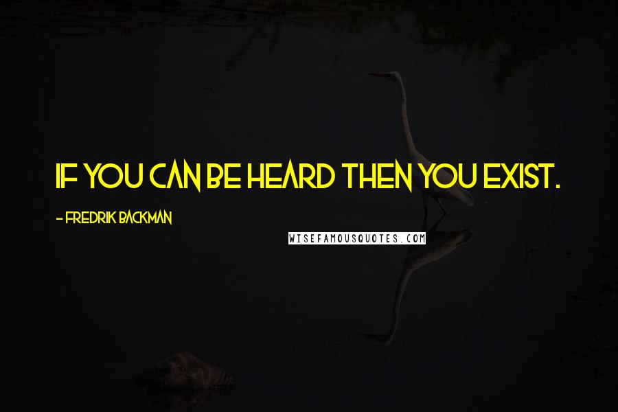 Fredrik Backman Quotes: If you can be heard then you exist.