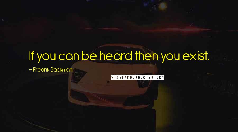 Fredrik Backman Quotes: If you can be heard then you exist.