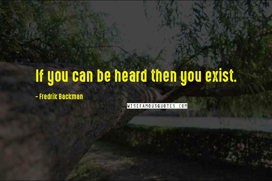 Fredrik Backman Quotes: If you can be heard then you exist.