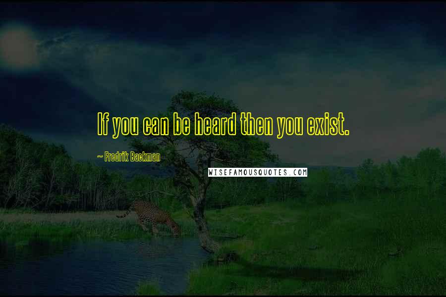 Fredrik Backman Quotes: If you can be heard then you exist.