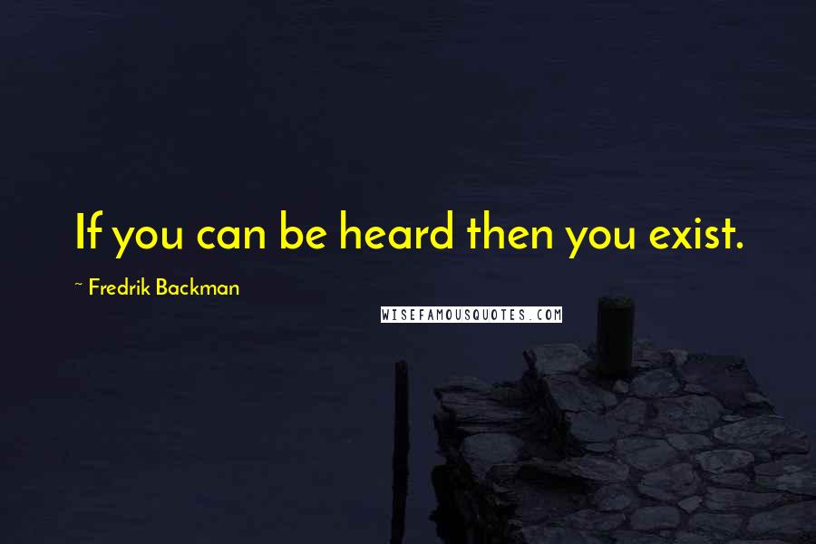 Fredrik Backman Quotes: If you can be heard then you exist.