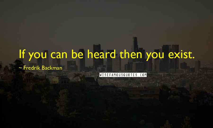 Fredrik Backman Quotes: If you can be heard then you exist.