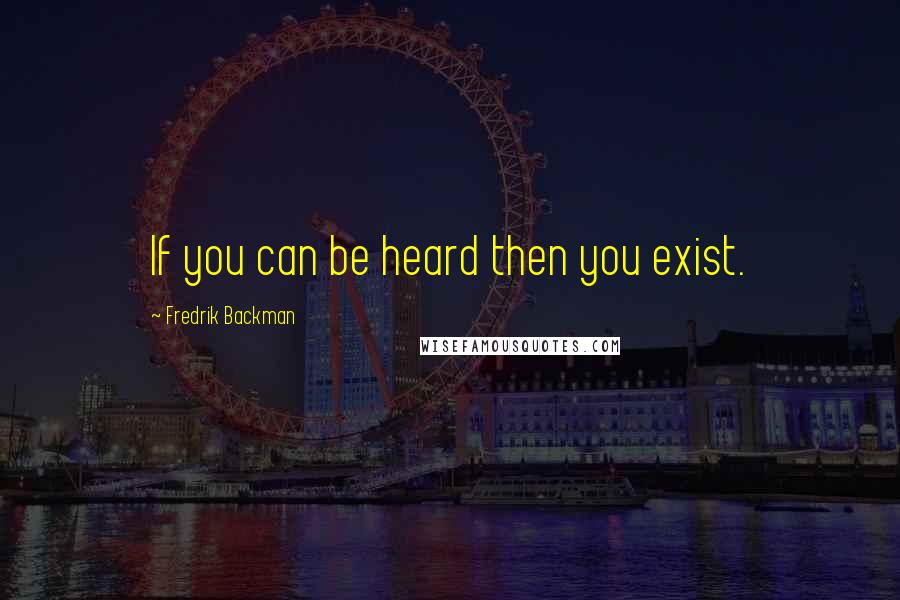 Fredrik Backman Quotes: If you can be heard then you exist.