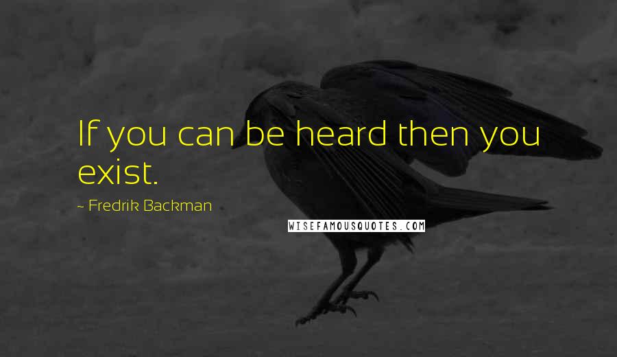 Fredrik Backman Quotes: If you can be heard then you exist.