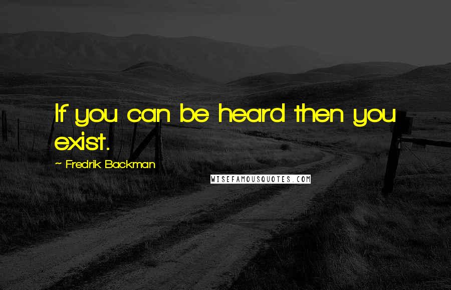 Fredrik Backman Quotes: If you can be heard then you exist.