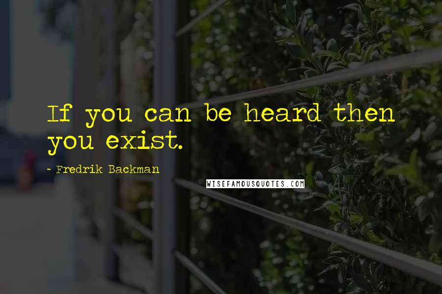 Fredrik Backman Quotes: If you can be heard then you exist.