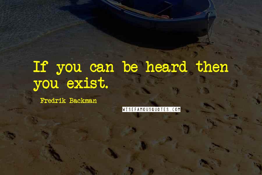 Fredrik Backman Quotes: If you can be heard then you exist.