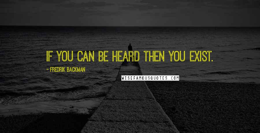 Fredrik Backman Quotes: If you can be heard then you exist.