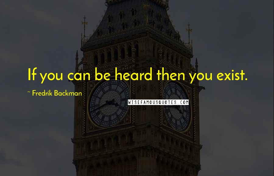 Fredrik Backman Quotes: If you can be heard then you exist.