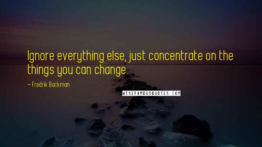 Fredrik Backman Quotes: Ignore everything else, just concentrate on the things you can change.