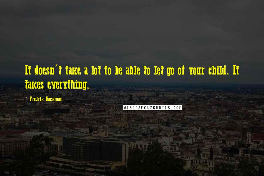 Fredrik Backman Quotes: It doesn't take a lot to be able to let go of your child. It takes everything.