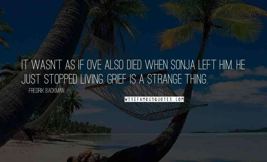 Fredrik Backman Quotes: It wasn't as if Ove also died when Sonja left him. He just stopped living. Grief is a strange thing.