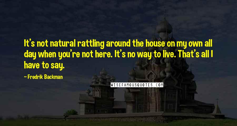 Fredrik Backman Quotes: It's not natural rattling around the house on my own all day when you're not here. It's no way to live. That's all I have to say.