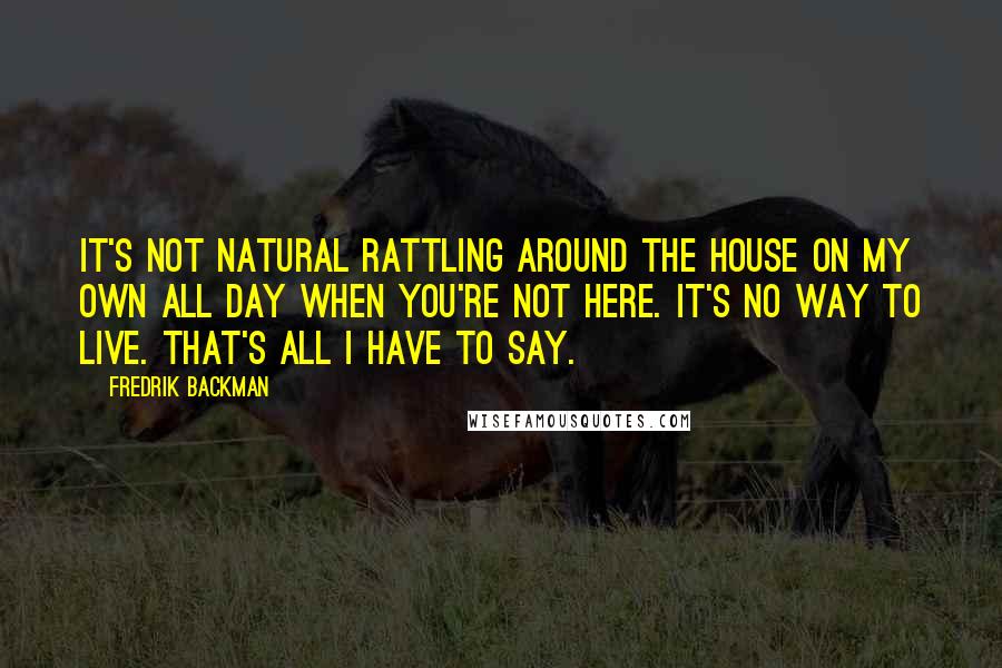 Fredrik Backman Quotes: It's not natural rattling around the house on my own all day when you're not here. It's no way to live. That's all I have to say.