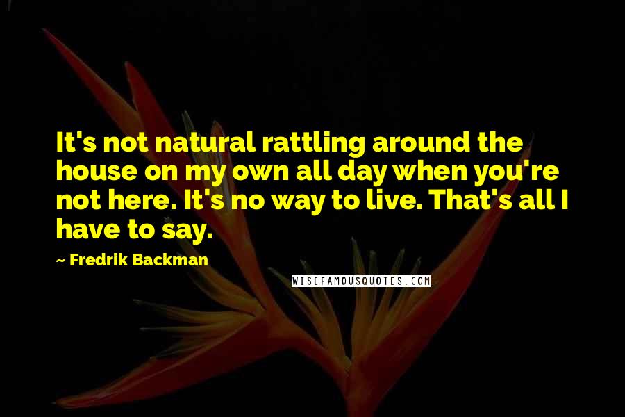 Fredrik Backman Quotes: It's not natural rattling around the house on my own all day when you're not here. It's no way to live. That's all I have to say.