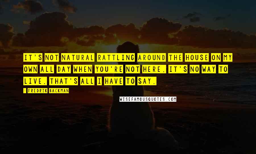 Fredrik Backman Quotes: It's not natural rattling around the house on my own all day when you're not here. It's no way to live. That's all I have to say.