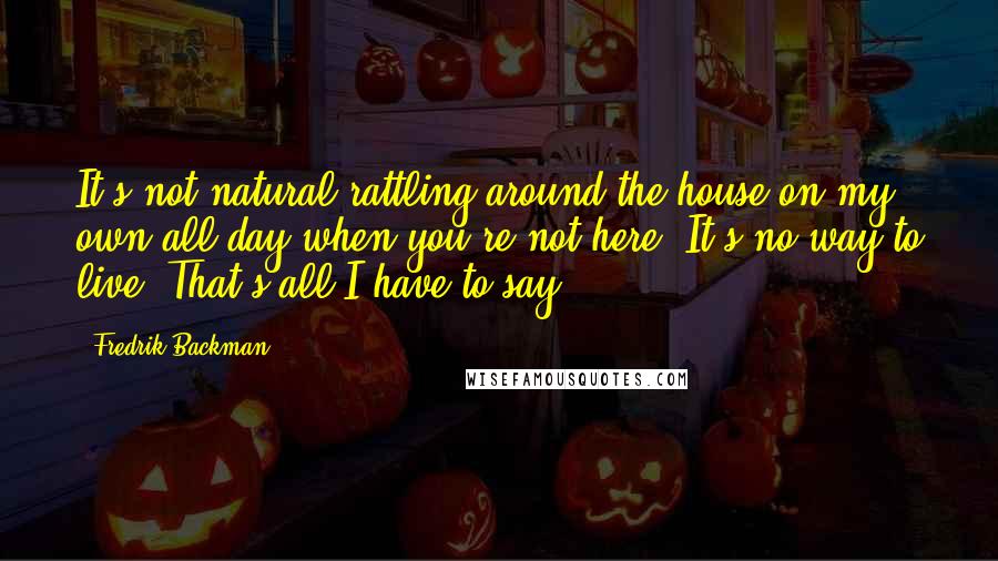 Fredrik Backman Quotes: It's not natural rattling around the house on my own all day when you're not here. It's no way to live. That's all I have to say.