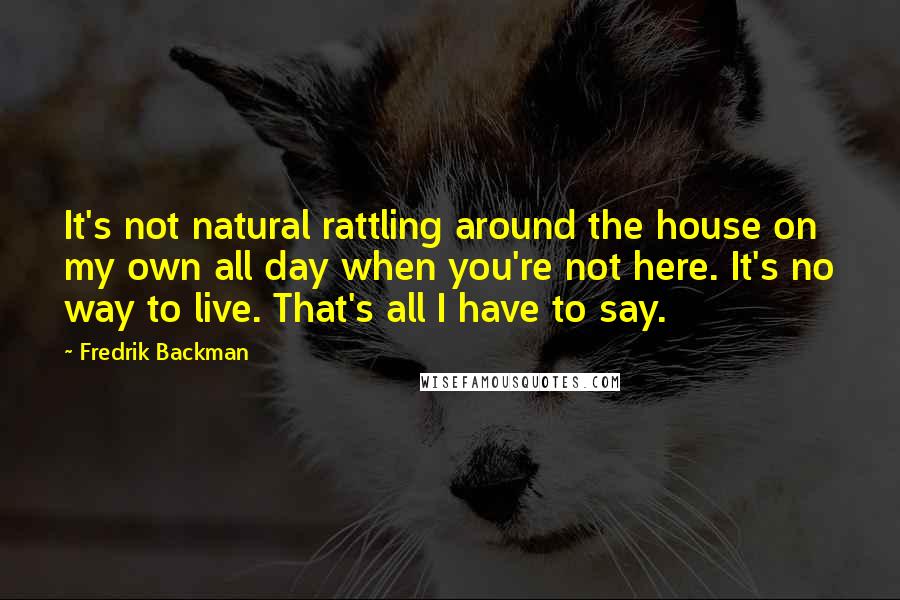 Fredrik Backman Quotes: It's not natural rattling around the house on my own all day when you're not here. It's no way to live. That's all I have to say.