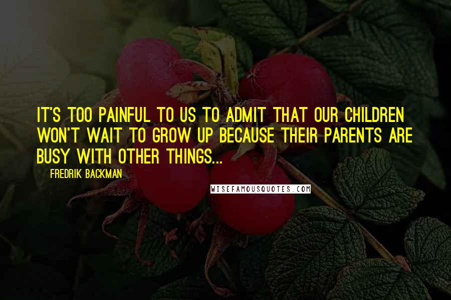 Fredrik Backman Quotes: It's too painful to us to admit that our children won't wait to grow up because their parents are busy with other things...