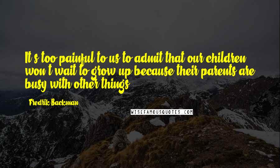 Fredrik Backman Quotes: It's too painful to us to admit that our children won't wait to grow up because their parents are busy with other things...