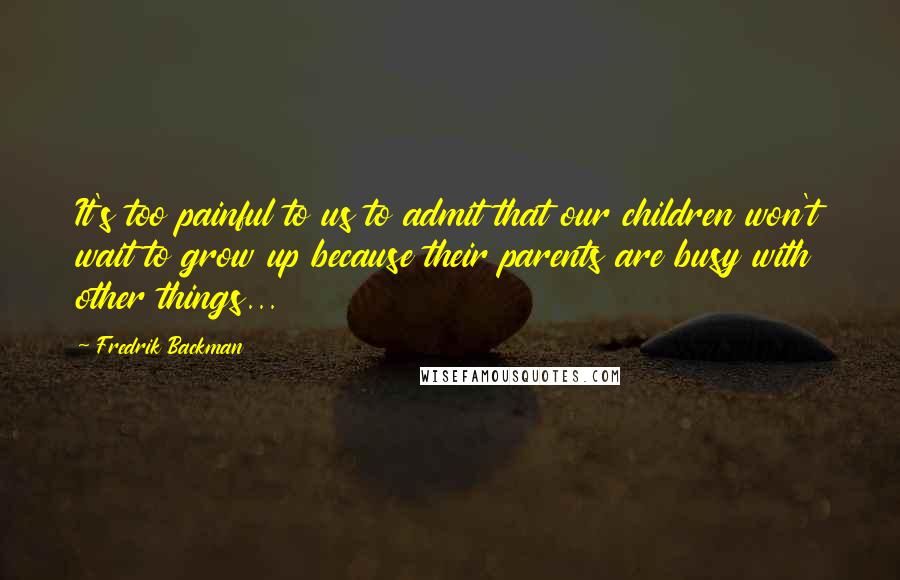 Fredrik Backman Quotes: It's too painful to us to admit that our children won't wait to grow up because their parents are busy with other things...