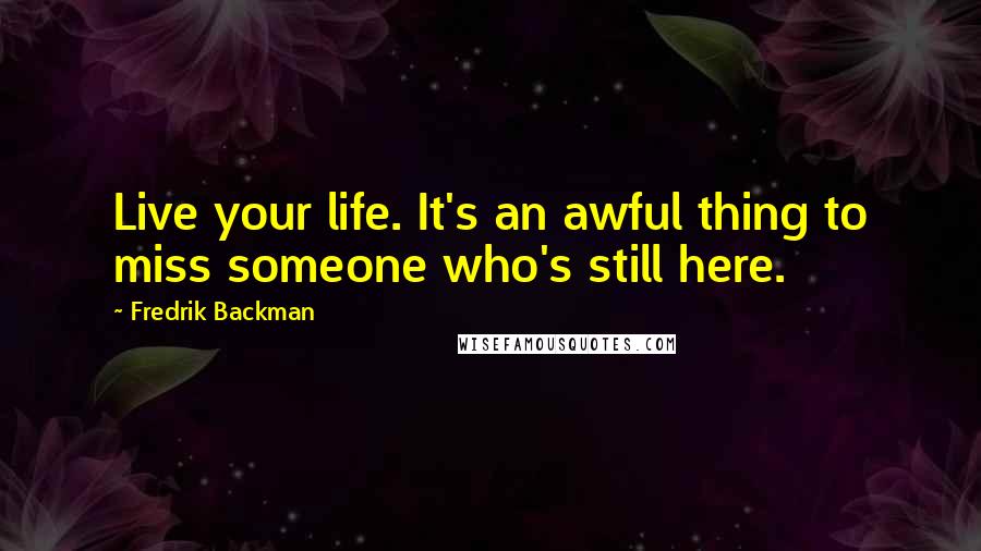 Fredrik Backman Quotes: Live your life. It's an awful thing to miss someone who's still here.