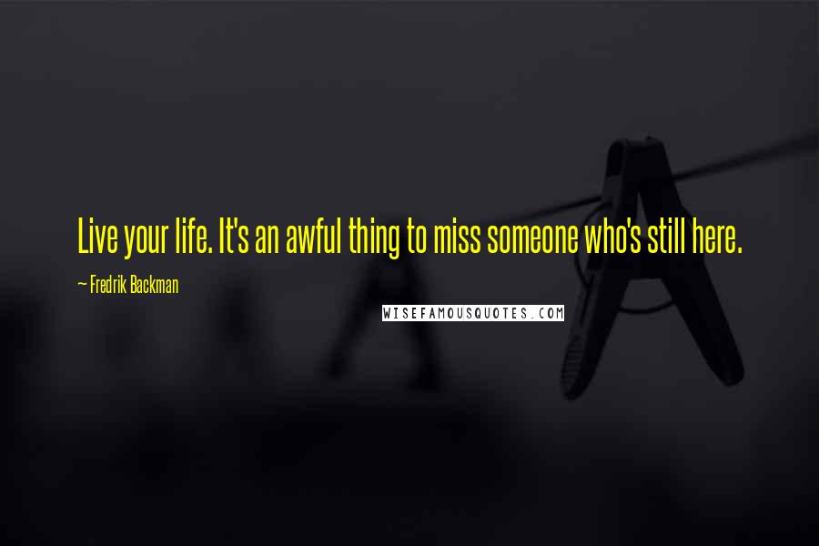 Fredrik Backman Quotes: Live your life. It's an awful thing to miss someone who's still here.