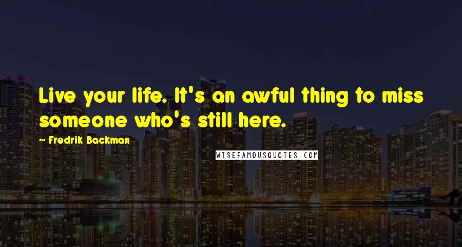 Fredrik Backman Quotes: Live your life. It's an awful thing to miss someone who's still here.