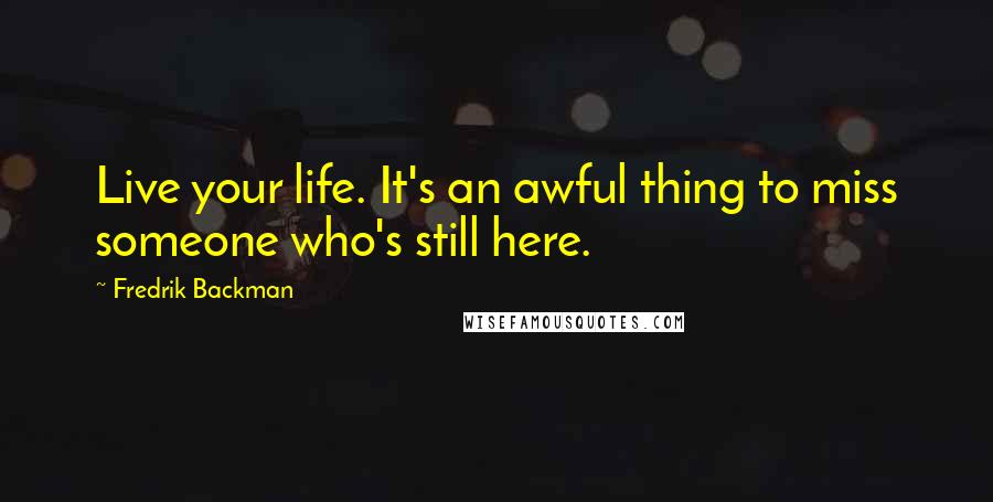 Fredrik Backman Quotes: Live your life. It's an awful thing to miss someone who's still here.