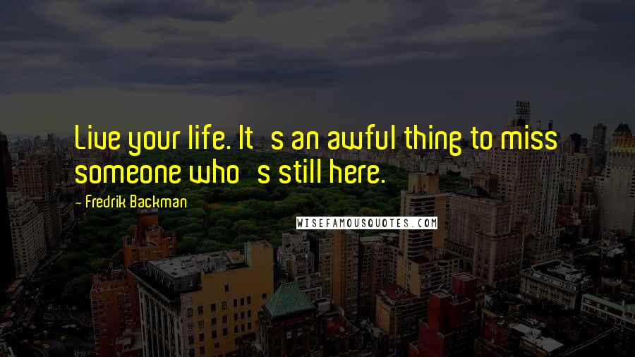 Fredrik Backman Quotes: Live your life. It's an awful thing to miss someone who's still here.