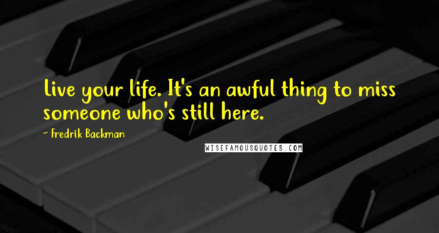 Fredrik Backman Quotes: Live your life. It's an awful thing to miss someone who's still here.