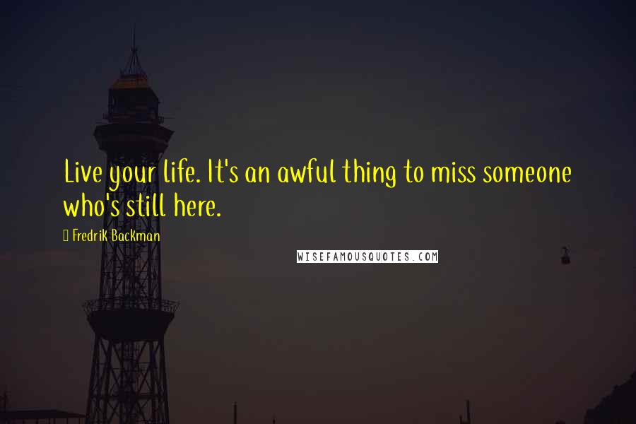 Fredrik Backman Quotes: Live your life. It's an awful thing to miss someone who's still here.