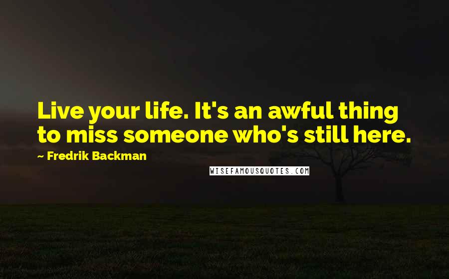 Fredrik Backman Quotes: Live your life. It's an awful thing to miss someone who's still here.