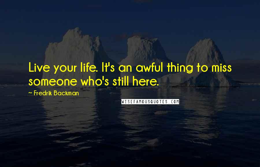 Fredrik Backman Quotes: Live your life. It's an awful thing to miss someone who's still here.